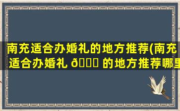 南充适合办婚礼的地方推荐(南充适合办婚礼 🐈 的地方推荐哪里)